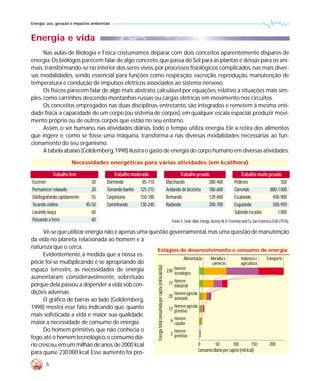 Energia: uso, geração e impactos ambientais



Energia e vida
      Nas aulas de Biologia e Física costumamos deparar com dois conceitos aparentemente díspares de
energia. Os biólogos parecem falar de algo concreto, que passa do Sol para as plantas e dessas para os ani-
mais, transformando-se no interior dos seres vivos, por processos fisiológicos complicados, nas mais diver-
sas modalidades, sendo essencial para funções como respiração, excreção, reprodução, manutenção de
temperatura e condução de impulsos elétricos associados ao sistema nervoso.
      Os físicos parecem falar de algo mais abstrato, calculável por equações, relativo a situações mais sim-
ples, como carrinhos descendo montanhas-russas ou cargas elétricas em movimento nos circuitos.
      Os conceitos empregados nas duas disciplinas, entretanto, são integrados e remetem à mesma enti-
dade física: a capacidade de um corpo (ou sistema de corpos), em qualquer escala espacial, produzir movi-
mento próprio ou de outros corpos que estão no seu entorno.
      Assim, o ser humano, nas atividades diárias, todo o tempo utiliza energia. Ele a retira dos alimentos
que ingere e, como se fosse uma máquina, transforma-a nas diversas modalidades necessárias ao fun-
cionamento do seu organismo.
      A tabela abaixo (Goldemberg,1998) ilustra o gasto de energia do corpo humano em diversas atividades:
                      Necessidades energéticas para várias atividades (em kcal/hora)

            Trabalho leve                    Trabalho moderado                                                                 Trabalho pesado                             Trabalho muito pesado
Escrever                        20       Dormindo          85-110                                                       Marchando             280-400                  Pedreiro                  350
Permanecer relaxado             20       Tomando banho 125-215                                                          Andando de bicicleta  180-600                  Correndo            800-1 000
Datilografando rapidamente      55       Carpintaria      150-180                                                       Remando               120-600                  Escalando            400-900
Tocando violino              40-50       Caminhando       130-240                                                       Nadando               200-700                  Esquiando            500-950
Lavando louça                   60                                                                                                                                     Subindo escadas         1 000
Passando a ferro                60                                                                                         Fonte: E. Cook. Man, Energy, Society,W.H. Freeman and Co, San Francisco, EUA (1976).

      Vê-se que utilizar energia não é apenas uma questão governamental,mas uma questão de manutenção
da vida no planeta, relacionada ao homem e à
natureza que o cerca.
                                                     Estágios de desenvolvimento e consumo de energia
      Evidentemente, à medida que a nossa es-
                                                                    Alimentação    Moradia e            Indústria e Transporte
pécie foi se multiplicando e se apropriando do                                      comércio            agricultura
                                                                    Energia total consumida per capita (mil kcal/dia)




espaço terrestre, as necessidades de energia             230 Homem
                                                             tecnológico
aumentaram consideravelmente, sobretudo
                                                             Homem
porque dela passou a depender a vida sob con-             77 industrial
dições adversas.                                             Homem agrícola
                                                          20 avançado
      O gráfico de barras ao lado (Goldemberg,
1998) mostra esse fato, indicando que, quanto                Homem agrícola
                                                          12 primitivo
mais sofisticada a vida e maior sua qualidade,
maior a necessidade de consumo de energia.                 6 Homem
                                                             caçador
      Do homem primitivo, que não conhecia o                 Homem
                                                           2 primitivo
fogo,até o homem tecnológico,o consumo diá-
rio cresceu, em um milhão de anos, de 2000 kcal                              0        50          100          150    200
para quase 230 000 kcal. Esse aumento foi pro-                               Consumo diário per capita (mil kcal)

        6
 