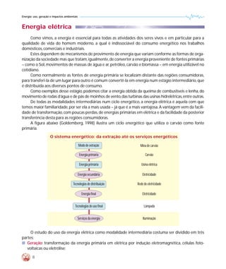 Energia: uso, geração e impactos ambientais



Energia elétrica
     Como vimos, a energia é essencial para todas as atividades dos seres vivos e em particular para a
qualidade de vida do homem moderno, a qual é indissociável do consumo energético nos trabalhos
domésticos, comerciais e industriais.
     Estes dependem de mecanismos de provimento de energia que variam conforme as formas de orga-
nização da sociedade mas que tratam, igualmente, de converter a energia proveniente de fontes primárias
– como o Sol, movimentos de massas de água e ar, petróleo, carvão e biomassa – em energia utilizável no
cotidiano.
     Como normalmente as fontes de energia primária se localizam distante das regiões consumidoras,
para transferi-la de um lugar para outro é comum convertê-la em energia num estágio intermediário, que
é distribuída aos diversos pontos de consumo.
     Como exemplos desse estágio, podemos citar a energia obtida da queima de combustíveis e lenha, do
movimento de rodas d’água e de pás de moinhos de vento, das turbinas das usinas hidrelétricas, entre outras.
     De todas as modalidades intermediárias num ciclo energético, a energia elétrica é aquela com que
temos maior familiaridade, por ser ela a mais usada – já que é a mais vantajosa. A vantagem vem da facili-
dade de transformação, com poucas perdas, de energias primárias em elétrica e da facilidade da posterior
transferência desta para as regiões consumidoras.
     A figura abaixo (Goldemberg, 1998) ilustra um ciclo energético que utiliza o carvão como fonte
primária.
                     O sistema energético: da extração até os serviços energéticos

                                              Modo de extração         Mina de carvão

                                               Energia primária            Carvão

                                               Energia primária         Usina elétrica

                                              Energia secundária         Eletricidade

                                       Tecnologias de distribuição   Rede de eletricidade

                                                 Energia final           Eletricidade


                                         Tecnologias de uso final         Lâmpada


                                          Serviços da energia            Iluminação


     O estudo do uso da energia elétrica como modalidade intermediária costuma ser dividido em três
partes:
s Geração: transformação da energia primária em elétrica por indução eletromagnética, células foto-
   voltaicas ou eletrólise;

        8
 