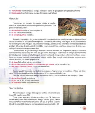 Energia elétrica


s Transmissão: transferência da energia elétrica do ponto de geração até a região consumidora;
s Distribuição: transferência da energia elétrica ao usuário final.


Geração
    Entendemos por geração de energia elétrica a transfor-
mação de outra modalidade de energia em energia elétrica. Esta
pode ser obtida a partir:
s do movimento: indução eletromagnética;
s da luz: células fotovoltaicas;
s da energia química: eletrólise.

     A maneira mais prática de gerar energia elétrica em quantidades consideráveis para consumo é fazer
uso do fenômeno da indução eletromagnética. Descoberto por Faraday, ele é objeto de estudo detalhado
no Eletromagnetismo, mas, para o que nos interessa aqui, basta que seja entendido como a capacidade de
produzir diferenças de potencial elétrico (ddp) e correntes elétricas a partir do movimento de peças con-
dutoras, imersas em campos magnéticos.
     Os mecanismos de geração, em geral, são em corrente alternada, em freqüências correspondentes às
dos movimentos de rotação dos eixos dos geradores. Isso requer a obtenção de energia de movimento
(cinética) para o eixo de uma turbina, pois o movimento dela é responsável pelo movimento de condu-
tores em campos magnéticos, gerando a energia elétrica. Essa energia cinética deriva, predominante-
mente, de três tipos de energia potencial:
s da água (hidráulica): usinas hidrelétricas;
s do petróleo e seus derivados, do carvão e do gás natural: usinas termelétricas;
s dos combustíveis nucleares: usinas termonucleares.

     Da energia elétrica gerada mundialmente, cerca de 64% provêm de termelétricas, 19% de hidrelétri-
cas e 17% de termonucleares. No Brasil, mais de 90% provêm de hidrelétricas.
     Também existem formas de energia alternativas, menos utilizadas, obtidas, por exemplo, a partir:
s do movimento: eólica, oceânica;
s da luz: placas de células fotovoltaicas;
s de eletrólise: células de combustíveis.


Transmissão
     A transmissão de energia elétrica pode ser feita em corrente con-
tínua (CC) ou alternada (CA).
     Como vimos, a geração elétrica em usinas é em CA. Porém, se a
distância envolvida na transmissão da energia é maior que 700 km, é
mais econômico transmiti-la convertida em CC. O gráfico seguinte
(Reis & Silveira, 2000) traz uma comparação dos custos para CC e CA.

                                                                                                  9
 