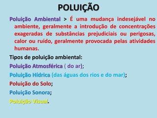 POLUIÇÃO
Poluição Ambiental > É uma mudança indesejável no
ambiente, geralmente a introdução de concentrações
exageradas de substâncias prejudiciais ou perigosas,
calor ou ruído, geralmente provocada pelas atividades
humanas.
Tipos de poluição ambiental:
Poluição Atmosférica ( do ar);
Poluição Hídrica (das águas dos rios e do mar);
Poluição do Solo;
Poluição Sonora;
Poluição Visual.
 