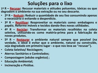 Soluções para o lixo
1º R – Recusar: Recusar materiais e atitudes poluentes, tóxicas ou que
degradem o ambiente na sua extração ou no seu descarte.
• 2º R – Reduzir: Reduzir a quantidade de seu lixo consumindo apenas
o necessário e evitando o desperdício.
• 3º R – Reutilizar: Reaproveitar os materiais como: embalagens e
papéis. Reforme móveis e tecidos dando-lhes novas utilidades.
• 4º R – Reciclar: Transformar os materiais recolhidos na coleta
seletiva, utilizando-os como matéria-prima para a fabricação de
novos produtos.
• 5º R – Restaurar o ambiente natural sempre que possível (na
verdade, o ideal é evitar que o ambiente, natural ou construído,
seja degradado em primeiro lugar - o que nos leva ao "recusar").
• Coleta Seletiva/ Reciclagem;
• Aterros Sanitários e Controlados;
• Compostagem (adubo orgânico) ;
• Educação Ambiental;
• Incineração e Pirólise.
 