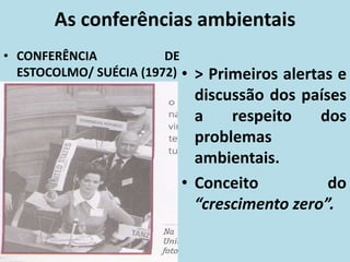 As conferências ambientais
• CONFERÊNCIA DE
ESTOCOLMO/ SUÉCIA (1972) • > Primeiros alertas e
discussão dos países
a respeito dos
problemas
ambientais.
• Conceito do
“crescimento zero”.
 