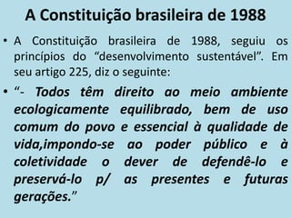 A Constituição brasileira de 1988
• A Constituição brasileira de 1988, seguiu os
princípios do “desenvolvimento sustentável”. Em
seu artigo 225, diz o seguinte:
• “- Todos têm direito ao meio ambiente
ecologicamente equilibrado, bem de uso
comum do povo e essencial à qualidade de
vida,impondo-se ao poder público e à
coletividade o dever de defendê-lo e
preservá-lo p/ as presentes e futuras
gerações.”
 