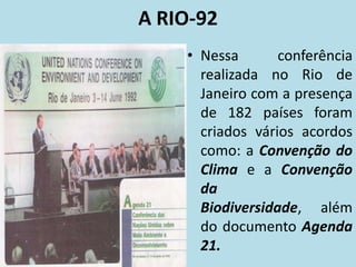 A RIO-92
• Nessa conferência
realizada no Rio de
Janeiro com a presença
de 182 países foram
criados vários acordos
como: a Convenção do
Clima e a Convenção
da
Biodiversidade, além
do documento Agenda
21.
 