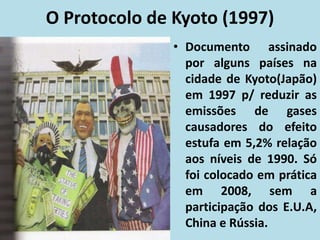 O Protocolo de Kyoto (1997)
• Documento assinado
por alguns países na
cidade de Kyoto(Japão)
em 1997 p/ reduzir as
emissões de gases
causadores do efeito
estufa em 5,2% relação
aos níveis de 1990. Só
foi colocado em prática
em 2008, sem a
participação dos E.U.A,
China e Rússia.
 