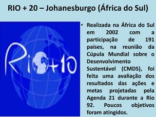 RIO + 20 – Johanesburgo (África do Sul)
• Realizada na África do Sul
em 2002 com a
participação de 191
países, na reunião da
Cúpula Mundial sobre o
Desenvolvimento
Sustentável (CMDS), foi
feita uma avaliação dos
resultados das ações e
metas projetadas pela
Agenda 21 durante a Rio
92. Poucos objetivos
foram atingidos.
 