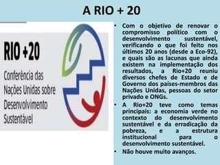 A RIO + 20
• Com o objetivo de renovar o
compromisso político com o
desenvolvimento sustentável,
verificando o que foi feito nos
últimos 20 anos (desde a Eco-92),
e quais são as lacunas que ainda
existem na implementação dos
resultados, a Rio+20 reuniu
diversos chefes de Estado e de
Governo dos países-membros das
Nações Unidas, pessoas do setor
privado e ONGs.
• A Rio+20 teve como temas
principais: a economia verde no
contexto do desenvolvimento
sustentável e da erradicação da
pobreza, e a estrutura
institucional para o
desenvolvimento sustentável.
• Não houve muito avanços.
 