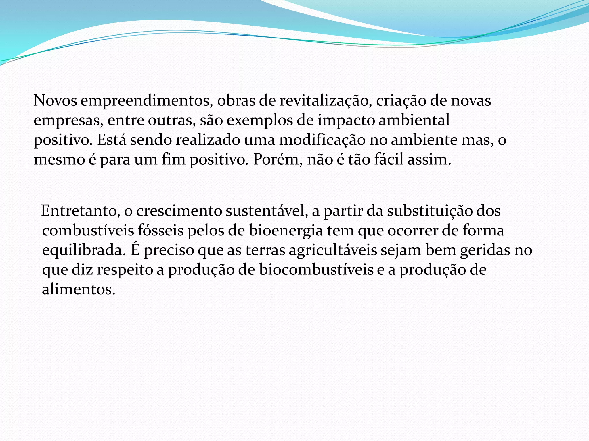 Entretanto, o crescimento sustentável, a partir da substituição dos
combustíveis fósseis pelos de bioenergia tem que ocorrer de forma
equilibrada. É preciso que as terras agricultáveis sejam bem geridas no
que diz respeito a produção de biocombustíveis e a produção de
alimentos.
Novos empreendimentos, obras de revitalização, criação de novas
empresas, entre outras, são exemplos de impacto ambiental
positivo. Está sendo realizado uma modificação no ambiente mas, o
mesmo é para um fim positivo. Porém, não é tão fácil assim.
 