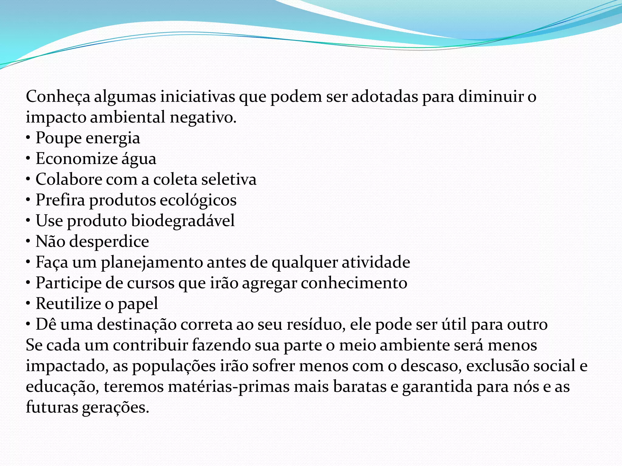 Conheça algumas iniciativas que podem ser adotadas para diminuir o
impacto ambiental negativo.
• Poupe energia
• Economize água
• Colabore com a coleta seletiva
• Prefira produtos ecológicos
• Use produto biodegradável
• Não desperdice
• Faça um planejamento antes de qualquer atividade
• Participe de cursos que irão agregar conhecimento
• Reutilize o papel
• Dê uma destinação correta ao seu resíduo, ele pode ser útil para outro
Se cada um contribuir fazendo sua parte o meio ambiente será menos
impactado, as populações irão sofrer menos com o descaso, exclusão social e
educação, teremos matérias-primas mais baratas e garantida para nós e as
futuras gerações.
 