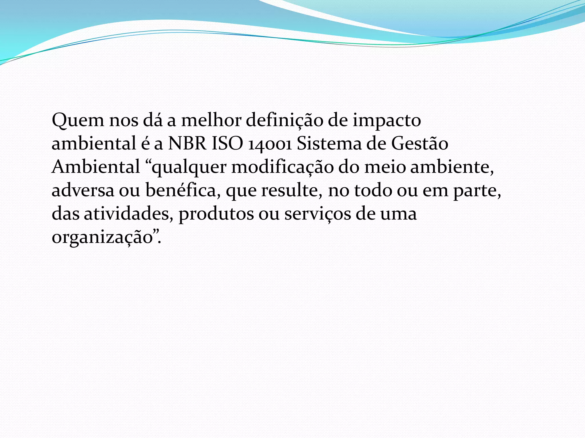 Quem nos dá a melhor definição de impacto
ambiental é a NBR ISO 14001 Sistema de Gestão
Ambiental “qualquer modificação do meio ambiente,
adversa ou benéfica, que resulte, no todo ou em parte,
das atividades, produtos ou serviços de uma
organização”.
 