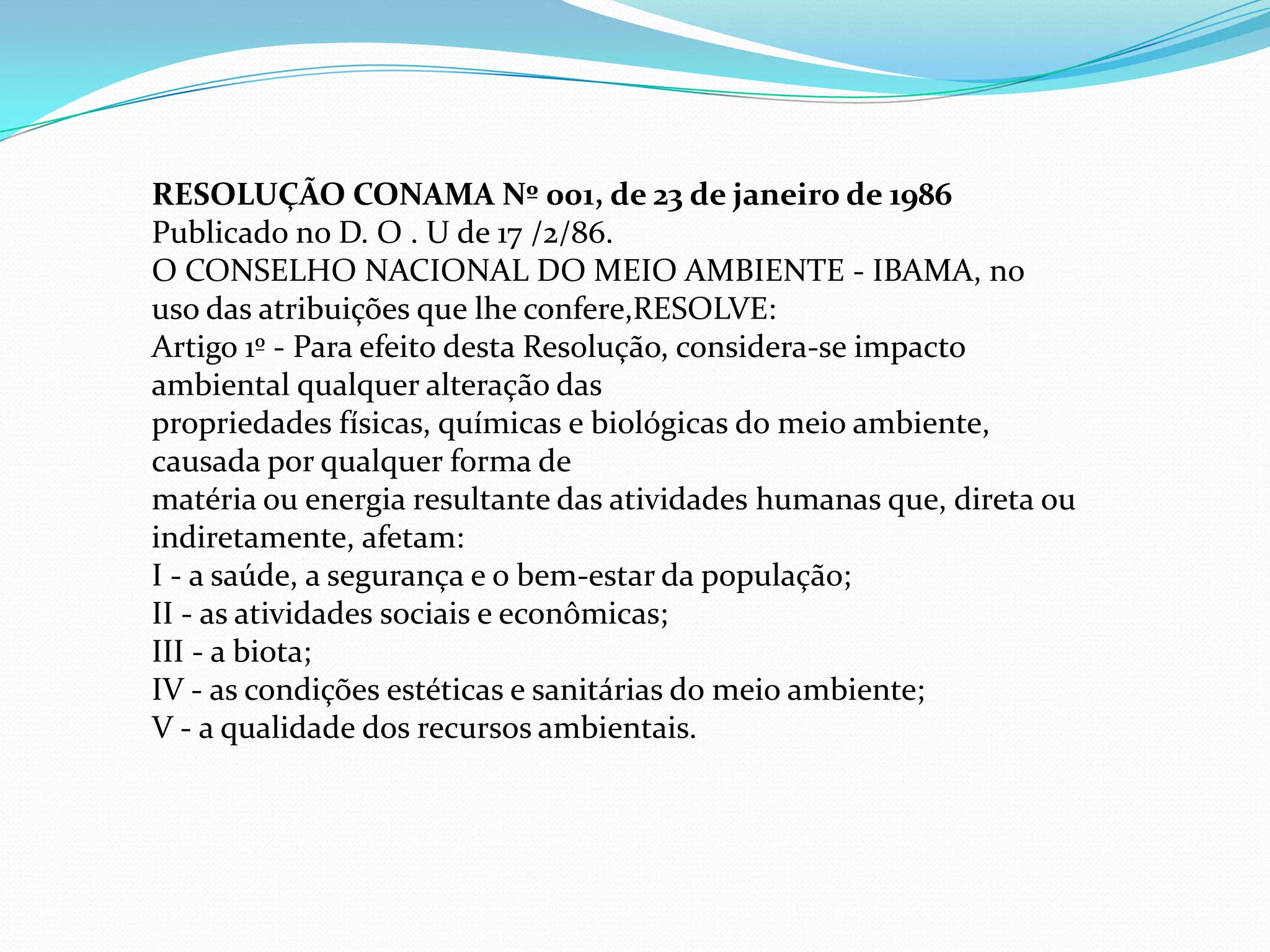 RESOLUÇÃO CONAMA Nº 001, de 23 de janeiro de 1986
Publicado no D. O . U de 17 /2/86.
O CONSELHO NACIONAL DO MEIO AMBIENTE - IBAMA, no
uso das atribuições que lhe confere,RESOLVE:
Artigo 1º - Para efeito desta Resolução, considera-se impacto
ambiental qualquer alteração das
propriedades físicas, químicas e biológicas do meio ambiente,
causada por qualquer forma de
matéria ou energia resultante das atividades humanas que, direta ou
indiretamente, afetam:
I - a saúde, a segurança e o bem-estar da população;
II - as atividades sociais e econômicas;
III - a biota;
IV - as condições estéticas e sanitárias do meio ambiente;
V - a qualidade dos recursos ambientais.
 