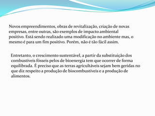 Entretanto, o crescimento sustentável, a partir da substituição dos
combustíveis fósseis pelos de bioenergia tem que ocorrer de forma
equilibrada. É preciso que as terras agricultáveis sejam bem geridas no
que diz respeito a produção de biocombustíveis e a produção de
alimentos.
Novos empreendimentos, obras de revitalização, criação de novas
empresas, entre outras, são exemplos de impacto ambiental
positivo. Está sendo realizado uma modificação no ambiente mas, o
mesmo é para um fim positivo. Porém, não é tão fácil assim.
 