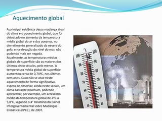Aquecimento global
A principal evidência dessa mudança atual
do clima é o aquecimento global, que foi
detectado no aumento da temperatura
média global do ar e dos oceanos, no
derretimento generalizado da neve e do
gelo, e na elevação do nível do mar, não
podendo mais ser negada.
Atualmente, as temperaturas médias
globais de superfície são as maiores dos
últimos cinco séculos, pelo menos. A
temperatura média global de superfície
aumentou cerca de 0,74ºC, nos últimos
cem anos. Caso não se atue neste
aquecimento de forma significativa,
espera-se observar, ainda neste século, um
clima bastante incomum, podendo
apresentar, por exemplo, um acréscimo
médio da temperatura global de 2ºC a
5,8°C, segundo o 4° Relatório do Painel
Intergovernamental sobre Mudanças
Climáticas (IPCC), de 2007.
 