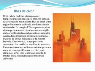Ilhas de calor
Uma cidade pode ter vários picos de
temperatura espalhados pela mancha urbana,
caracterizando assim várias ilhas de calor. Uma
região fortemente edificada e industrializada
como o eixo da marginal Tietê apresenta picos
de temperatura mais elevados do que a região
do Morumbi, ainda com bastante áreas verdes.
As cidades apresentam temperaturas médias
maiores do que as zonas rurais de mesma
latitude. Dentro delas, as temperaturas
aumentam das periferias em direção ao centro.
Em casos extremos, a diferença de temperatura
entre as zonas periféricas e o centro pode
atingir até 10ºC. Esse fenômeno, resulta de
muitas alterações humanas sobre o meio
ambiente.
 