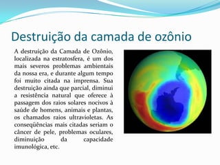 Destruição da camada de ozônio
A destruição da Camada de Ozônio,
localizada na estratosfera, é um dos
mais severos problemas ambientais
da nossa era, e durante algum tempo
foi muito citada na imprensa. Sua
destruição ainda que parcial, diminui
a resistência natural que oferece à
passagem dos raios solares nocivos à
saúde de homens, animais e plantas,
os chamados raios ultravioletas. As
conseqüências mais citadas seriam o
câncer de pele, problemas oculares,
diminuição da capacidade
imunológica, etc.
 