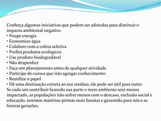 Conheça algumas iniciativas que podem ser adotadas para diminuir o
impacto ambiental negativo.
• Poupe energia
• Economize água
• Colabore com a coleta seletiva
• Prefira produtos ecológicos
• Use produto biodegradável
• Não desperdice
• Faça um planejamento antes de qualquer atividade
• Participe de cursos que irão agregar conhecimento
• Reutilize o papel
• Dê uma destinação correta ao seu resíduo, ele pode ser útil para outro
Se cada um contribuir fazendo sua parte o meio ambiente será menos
impactado, as populações irão sofrer menos com o descaso, exclusão social e
educação, teremos matérias-primas mais baratas e garantida para nós e as
futuras gerações.
 
