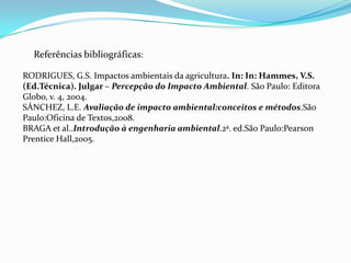 Referências bibliográficas:
RODRIGUES, G.S. Impactos ambientais da agricultura. In: In: Hammes, V.S.
(Ed.Técnica). Julgar – Percepção do Impacto Ambiental. São Paulo: Editora
Globo, v. 4, 2004.
SÁNCHEZ, L.E. Avaliação de impacto ambiental:conceitos e métodos.São
Paulo:Oficina de Textos,2008.
BRAGA et al..Introdução à engenharia ambiental.2ª. ed.São Paulo:Pearson
Prentice Hall,2005.
 