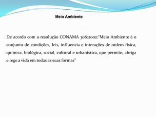 Meio Ambiente
De acordo com a resolução CONAMA 306:2002:“Meio Ambiente é o
conjunto de condições, leis, influencia e interações de ordem física,
química, biológica, social, cultural e urbanística, que permite, abriga
e rege a vida em todas as suas formas”
 