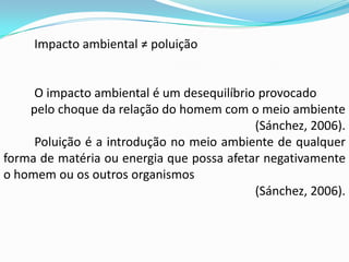 Impacto ambiental ≠ poluição
O impacto ambiental é um desequilíbrio provocado
pelo choque da relação do homem com o meio ambiente
(Sánchez, 2006).
Poluição é a introdução no meio ambiente de qualquer
forma de matéria ou energia que possa afetar negativamente
o homem ou os outros organismos
(Sánchez, 2006).
 