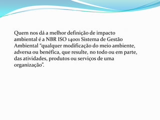 Quem nos dá a melhor definição de impacto
ambiental é a NBR ISO 14001 Sistema de Gestão
Ambiental “qualquer modificação do meio ambiente,
adversa ou benéfica, que resulte, no todo ou em parte,
das atividades, produtos ou serviços de uma
organização”.
 