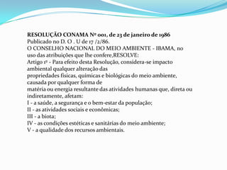 RESOLUÇÃO CONAMA Nº 001, de 23 de janeiro de 1986
Publicado no D. O . U de 17 /2/86.
O CONSELHO NACIONAL DO MEIO AMBIENTE - IBAMA, no
uso das atribuições que lhe confere,RESOLVE:
Artigo 1º - Para efeito desta Resolução, considera-se impacto
ambiental qualquer alteração das
propriedades físicas, químicas e biológicas do meio ambiente,
causada por qualquer forma de
matéria ou energia resultante das atividades humanas que, direta ou
indiretamente, afetam:
I - a saúde, a segurança e o bem-estar da população;
II - as atividades sociais e econômicas;
III - a biota;
IV - as condições estéticas e sanitárias do meio ambiente;
V - a qualidade dos recursos ambientais.
 