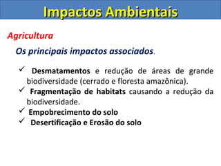 Impactos AmbientaisImpactos Ambientais
Agricultura
Os principais impactos associados.
 Desmatamentos e redução de áreas de grande
biodiversidade (cerrado e floresta amazônica).
 Fragmentação de habitats causando a redução da
biodiversidade.
 Empobrecimento do solo
 Desertificação e Erosão do solo
 