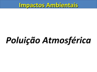 Impactos AmbientaisImpactos Ambientais
Poluição Atmosférica
 
