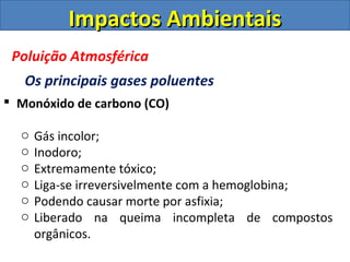  Monóxido de carbono (CO)
o Gás incolor;
o Inodoro;
o Extremamente tóxico;
o Liga-se irreversivelmente com a hemoglobina;
o Podendo causar morte por asfixia;
o Liberado na queima incompleta de compostos
orgânicos.
Impactos AmbientaisImpactos Ambientais
Poluição Atmosférica
Os principais gases poluentes
 