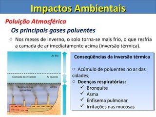 o Nos meses de inverno, o solo torna-se mais frio, o que resfria
a camada de ar imediatamente acima (inversão térmica).
Conseqüências da inversão térmica
o Acúmulo de poluentes no ar das
cidades;
o Doenças respiratórias:
 Bronquite
 Asma
 Enfisema pulmonar
 Irritações nas mucosas
Conseqüências da inversão térmica
o Acúmulo de poluentes no ar das
cidades;
o Doenças respiratórias:
 Bronquite
 Asma
 Enfisema pulmonar
 Irritações nas mucosas
Impactos AmbientaisImpactos Ambientais
Poluição Atmosférica
Os principais gases poluentes
 