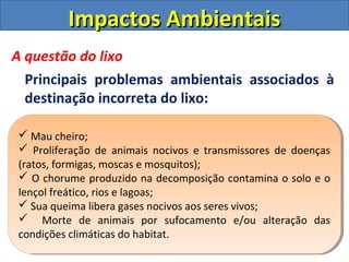 Impactos AmbientaisImpactos Ambientais
A questão do lixo
Principais problemas ambientais associados à
destinação incorreta do lixo:
 Mau cheiro;
 Proliferação de animais nocivos e transmissores de doenças
(ratos, formigas, moscas e mosquitos);
 O chorume produzido na decomposição contamina o solo e o
lençol freático, rios e lagoas;
 Sua queima libera gases nocivos aos seres vivos;
 Morte de animais por sufocamento e/ou alteração das
condições climáticas do habitat.
 Mau cheiro;
 Proliferação de animais nocivos e transmissores de doenças
(ratos, formigas, moscas e mosquitos);
 O chorume produzido na decomposição contamina o solo e o
lençol freático, rios e lagoas;
 Sua queima libera gases nocivos aos seres vivos;
 Morte de animais por sufocamento e/ou alteração das
condições climáticas do habitat.
 