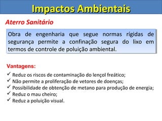 Impactos AmbientaisImpactos Ambientais
Aterro Sanitário
Obra de engenharia que segue normas rígidas de
segurança permite a confinação segura do lixo em
termos de controle de poluição ambiental.
Obra de engenharia que segue normas rígidas de
segurança permite a confinação segura do lixo em
termos de controle de poluição ambiental.
Vantagens:
 Reduz os riscos de contaminação do lençol freático;
 Não permite a proliferação de vetores de doenças;
 Possibilidade de obtenção de metano para produção de energia;
 Reduz o mau cheiro;
 Reduz a poluição visual.
 