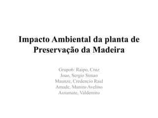Impacto Ambiental da planta de
Preservação da Madeira
Grupo6: Raipo, Cruz
Joao, Sergio Simao
Maunze, Credencio Raul
Amade, Muniro Avelino
Assumate, Valdemiro

 