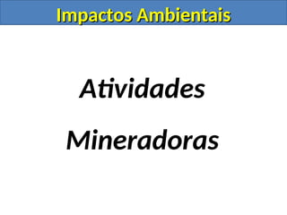 Impactos Ambientais
Impactos Ambientais
Atividades
Mineradoras
 