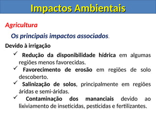 Impactos Ambientais
Impactos Ambientais
Agricultura
Os principais impactos associados.
Devido à irrigação
 Redução da disponibilidade hídrica em algumas
regiões menos favorecidas.
 Favorecimento de erosão em regiões de solo
descoberto.
 Salinização de solos, principalmente em regiões
áridas e semi-áridas.
 Contaminação dos mananciais devido ao
lixiviamento de inseticidas, pesticidas e fertilizantes.
 