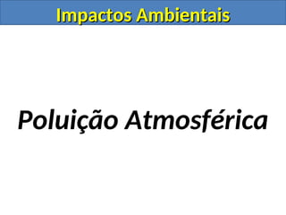Impactos Ambientais
Impactos Ambientais
Poluição Atmosférica
 