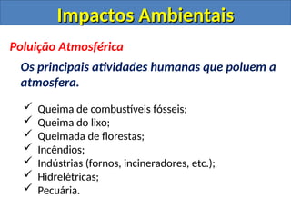 Impactos Ambientais
Impactos Ambientais
Poluição Atmosférica
Os principais atividades humanas que poluem a
atmosfera.
 Queima de combustíveis fósseis;
 Queima do lixo;
 Queimada de florestas;
 Incêndios;
 Indústrias (fornos, incineradores, etc.);
 Hidrelétricas;
 Pecuária.
 