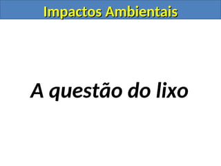Impactos Ambientais
Impactos Ambientais
A questão do lixo
 