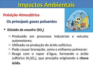  Dióxido de enxofre (SO2)
o Produzido em processos industriais e veículos
automotores;
o Utilizado na produção do ácido sulfúrico;
o Pode causar bronquite, asma e enfisema pulmonar;
o Reage com o vapor d’água, formando o ácido
sulfúrico (H2SO4), que precipita originando a chuva
ácida.
Impactos Ambientais
Impactos Ambientais
Poluição Atmosférica
Os principais gases poluentes
 