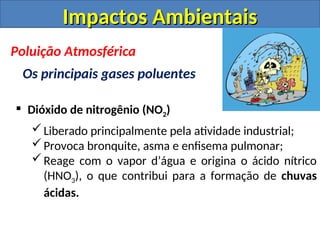  Dióxido de nitrogênio (NO2)
Liberado principalmente pela atividade industrial;
Provoca bronquite, asma e enfisema pulmonar;
Reage com o vapor d’água e origina o ácido nítrico
(HNO3), o que contribui para a formação de chuvas
ácidas.
Impactos Ambientais
Impactos Ambientais
Poluição Atmosférica
Os principais gases poluentes
 