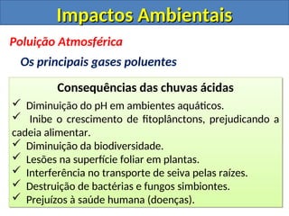 Impactos Ambientais
Impactos Ambientais
Consequências das chuvas ácidas
 Diminuição do pH em ambientes aquáticos.
 Inibe o crescimento de fitoplânctons, prejudicando a
cadeia alimentar.
 Diminuição da biodiversidade.
 Lesões na superfície foliar em plantas.
 Interferência no transporte de seiva pelas raízes.
 Destruição de bactérias e fungos simbiontes.
 Prejuízos à saúde humana (doenças).
Poluição Atmosférica
Os principais gases poluentes
 