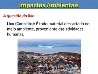 Impactos Ambientais
Impactos Ambientais
A questão do lixo
Lixo (Conceito): É todo material descartado no
meio ambiente, proveniente das atividades
humanas.
 