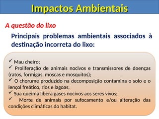 Impactos Ambientais
Impactos Ambientais
A questão do lixo
Principais problemas ambientais associados à
destinação incorreta do lixo:
 Mau cheiro;
 Proliferação de animais nocivos e transmissores de doenças
(ratos, formigas, moscas e mosquitos);
 O chorume produzido na decomposição contamina o solo e o
lençol freático, rios e lagoas;
 Sua queima libera gases nocivos aos seres vivos;
 Morte de animais por sufocamento e/ou alteração das
condições climáticas do habitat.
 