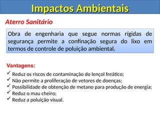 Impactos Ambientais
Impactos Ambientais
Aterro Sanitário
Obra de engenharia que segue normas rígidas de
segurança permite a confinação segura do lixo em
termos de controle de poluição ambiental.
Vantagens:
 Reduz os riscos de contaminação do lençol freático;
 Não permite a proliferação de vetores de doenças;
 Possibilidade de obtenção de metano para produção de energia;
 Reduz o mau cheiro;
 Reduz a poluição visual.
 