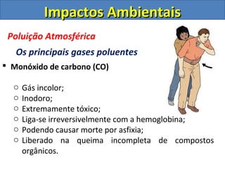 Impactos Ambientais
 Poluição Atmosférica
   Os principais gases poluentes
 Monóxido de carbono (CO)

  o   Gás incolor;
  o   Inodoro;
  o   Extremamente tóxico;
  o   Liga-se irreversivelmente com a hemoglobina;
  o   Podendo causar morte por asfixia;
  o   Liberado na queima incompleta de compostos
      orgânicos.
 