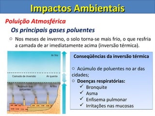 Impactos Ambientais
Poluição Atmosférica
  Os principais gases poluentes
 o Nos meses de inverno, o solo torna-se mais frio, o que resfria
   a camada de ar imediatamente acima (inversão térmica).

                              Conseqüências da inversão térmica

                             o Acúmulo de poluentes no ar das
                             cidades;
                             o Doenças respiratórias:
                                  Bronquite
                                  Asma
                                  Enfisema pulmonar
                                  Irritações nas mucosas
 
