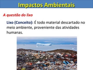 Impactos Ambientais
A questão do lixo
  Lixo (Conceito): É todo material descartado no
  meio ambiente, proveniente das atividades
  humanas.
 