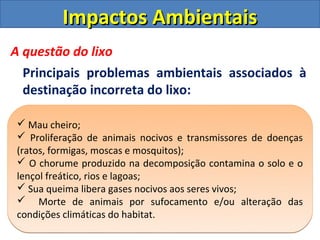 Impactos Ambientais
A questão do lixo
  Principais problemas ambientais associados à
  destinação incorreta do lixo:

 Mau cheiro;
 Proliferação de animais nocivos e transmissores de doenças
(ratos, formigas, moscas e mosquitos);
 O chorume produzido na decomposição contamina o solo e o
lençol freático, rios e lagoas;
 Sua queima libera gases nocivos aos seres vivos;
 Morte de animais por sufocamento e/ou alteração das
condições climáticas do habitat.
 
