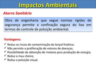 Impactos Ambientais
Aterro Sanitário
Obra de engenharia que segue normas rígidas de
segurança permite a confinação segura do lixo em
termos de controle de poluição ambiental.

Vantagens:
 Reduz os riscos de contaminação do lençol freático;
 Não permite a proliferação de vetores de doenças;
 Possibilidade de obtenção de metano para produção de energia;
 Reduz o mau cheiro;
 Reduz a poluição visual.
 