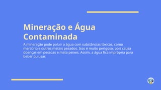 Mineração e Água
Contaminada
A mineração pode poluir a água com substâncias tóxicas, como
mercúrio e outros metais pesados. Isso é muito perigoso, pois causa
doenças em pessoas e mata peixes. Assim, a água fica imprópria para
beber ou usar.
 