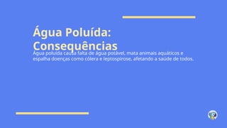 Água Poluída:
Consequências
Água poluída causa falta de água potável, mata animais aquáticos e
espalha doenças como cólera e leptospirose, afetando a saúde de todos.
 